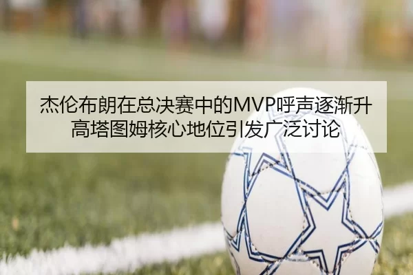 杰伦布朗在总决赛中的MVP呼声逐渐升高塔图姆核心地位引发广泛讨论