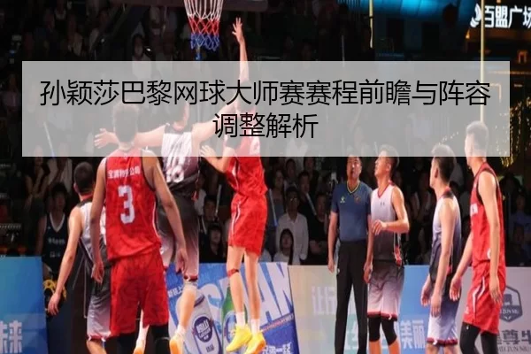 孙颖莎巴黎网球大师赛赛程前瞻与阵容调整解析